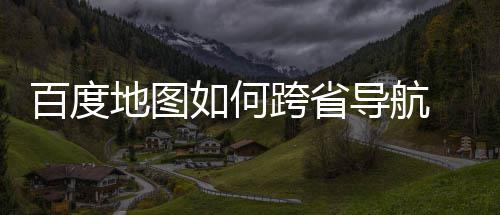 百度 百享地图导航度地图跨省导航方跨省法分如何