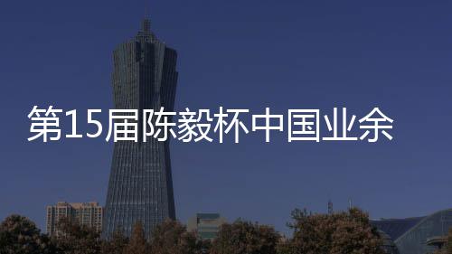 杯中 本第1收官赛阵余围预赛国业陈毅5届炉容出棋赛