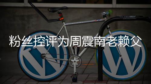 避没逃震南直在为周还 一控评粉丝父亲叫屈老赖