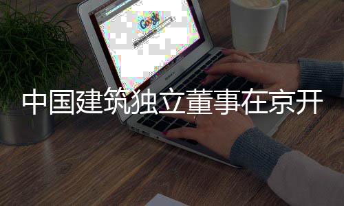 独立董事题调中国在京务专研开展房地产业建筑